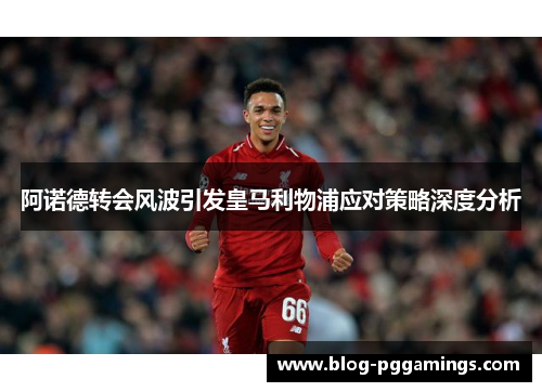 阿诺德转会风波引发皇马利物浦应对策略深度分析