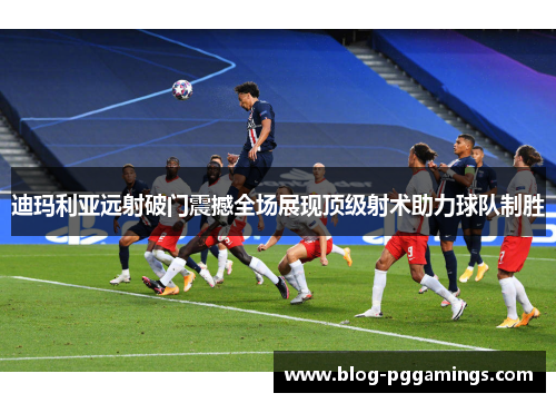 迪玛利亚远射破门震撼全场展现顶级射术助力球队制胜