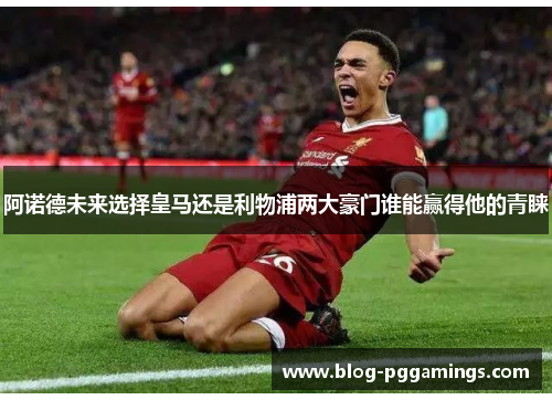 阿诺德未来选择皇马还是利物浦两大豪门谁能赢得他的青睐