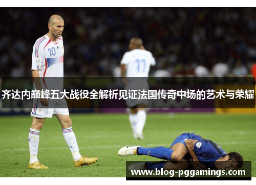 齐达内巅峰五大战役全解析见证法国传奇中场的艺术与荣耀