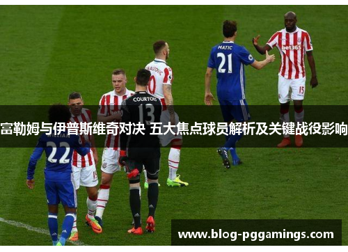 富勒姆与伊普斯维奇对决 五大焦点球员解析及关键战役影响