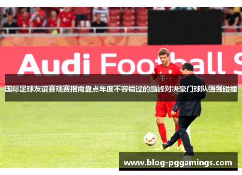 国际足球友谊赛观赛指南盘点年度不容错过的巅峰对决豪门球队强强碰撞