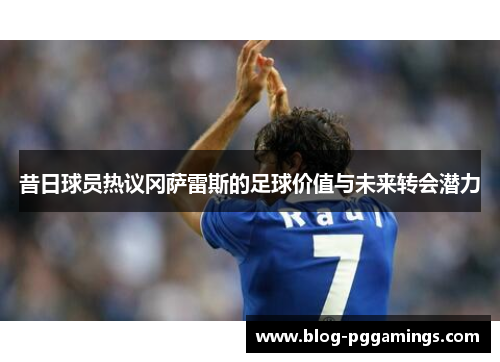 昔日球员热议冈萨雷斯的足球价值与未来转会潜力