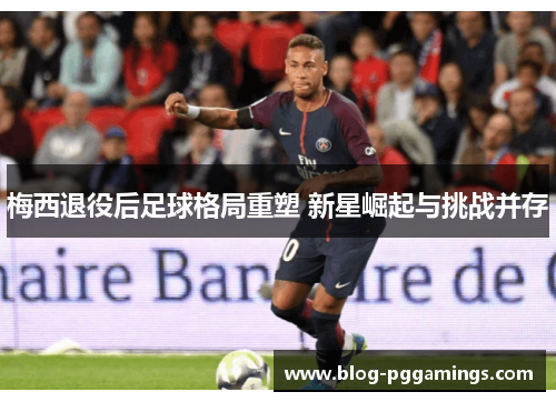 梅西退役后足球格局重塑 新星崛起与挑战并存