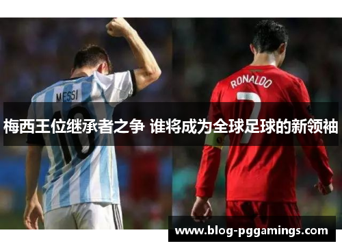 梅西王位继承者之争 谁将成为全球足球的新领袖