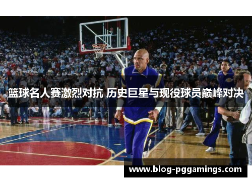 篮球名人赛激烈对抗 历史巨星与现役球员巅峰对决