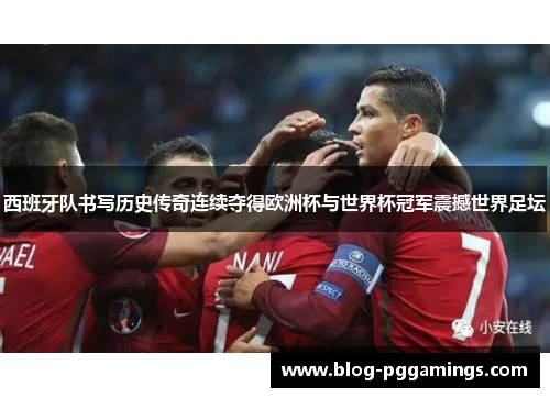 西班牙队书写历史传奇连续夺得欧洲杯与世界杯冠军震撼世界足坛